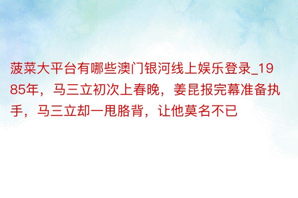 菠菜大平台有哪些澳门银河线上娱乐登录_1985年，马三立初次上春晚，姜昆报完幕准备执手，马三立却一甩胳背，让他莫名不已