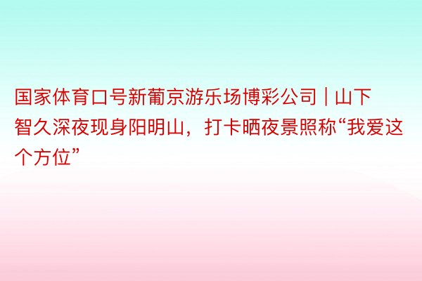 国家体育口号新葡京游乐场博彩公司 | 山下智久深夜现身阳明山，打卡晒夜景照称“我爱这个方位”
