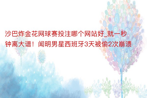 沙巴炸金花网球赛投注哪个网站好_就一秒钟离大谱！闻明男星西班牙3天被偷2次崩溃