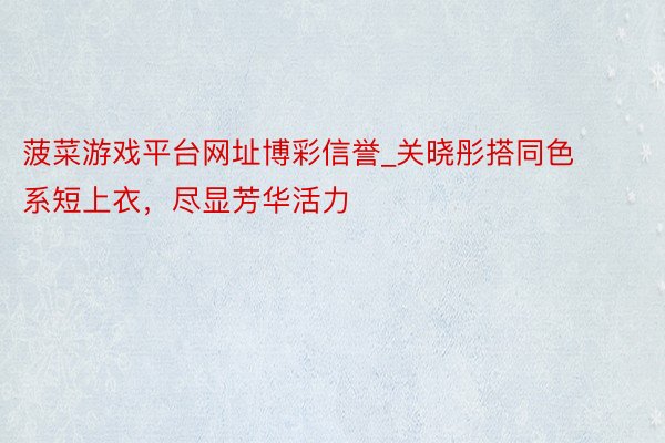 菠菜游戏平台网址博彩信誉_关晓彤搭同色系短上衣，尽显芳华活力